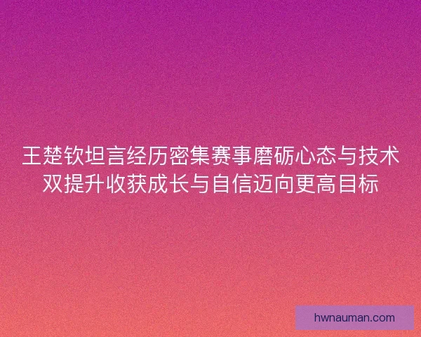 王楚钦坦言经历密集赛事磨砺心态与技术双提升收获成长与自信迈向更高目标