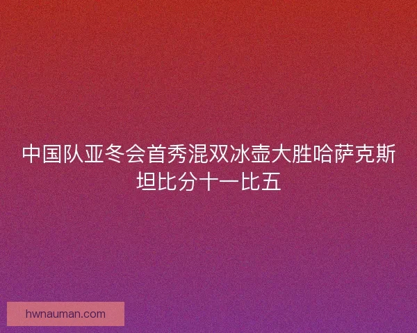 中国队亚冬会首秀混双冰壶大胜哈萨克斯坦比分十一比五