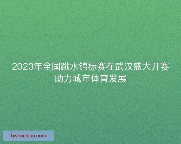 2023年全国跳水锦标赛在武汉盛大开赛助力城市体育发展