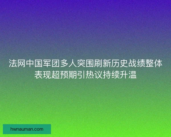 法网中国军团多人突围刷新历史战绩整体表现超预期引热议持续升温