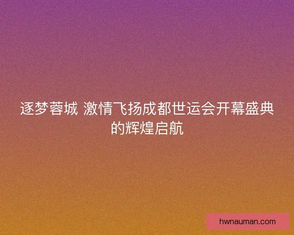 逐梦蓉城 激情飞扬成都世运会开幕盛典的辉煌启航