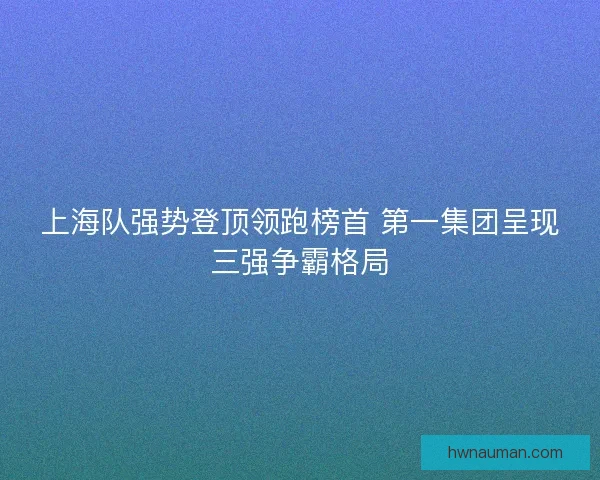 上海队强势登顶领跑榜首 第一集团呈现三强争霸格局
