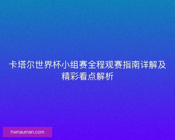 卡塔尔世界杯小组赛全程观赛指南详解及精彩看点解析
