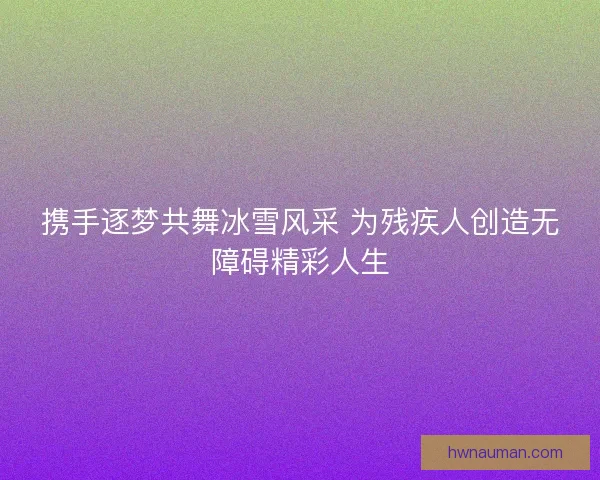 携手逐梦共舞冰雪风采 为残疾人创造无障碍精彩人生